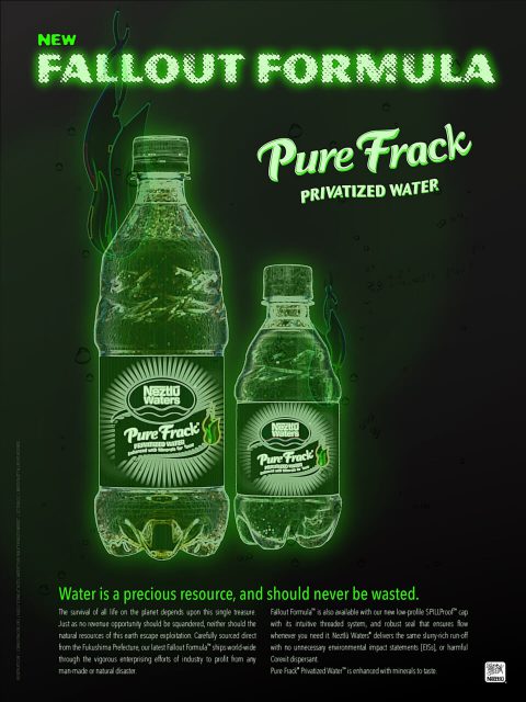 NEW Fallout Formula Pure Frack® Privatized Water™ Water is a precious resource, and should never be wasted. The survival of all life on this planet depends upon this single treasure. Just as no revenue opportunity should be squandered, neither should the natural resources of this earth escape exploitation. Carefully sourced direct from the Fukushima Prefecture, our latest Fallout Formula™ ships world-wide through the vigorous enterprising efforts of industry to profit from any man-made disaster. Fallout Formula™ is also available with our new low-profile SPILLProof™ cap with its intuitive threaded system, and robust seal that ensures flow whenever you need it. Neztlū Waters® delivers the same slurry-rich run-off with no unnecessary environmental impact statements [EISs], or harmful Corexit dispersant. Pure Frack® Privatized Water™ is enhanced with minerals to taste.