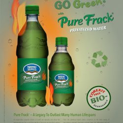 Go Green! with Pure Frack™ Privatized Water™ Pure Frack® — A Legacy To Outlast Many Human Lifespans As responsible corporate citizens of Earth®, we naturally care about the environment we live in, and the quantity of resources we are able to extract from it. Neztlū Waters® is sustainably profiteered through a steady surplus of Pure Frack® Privatized Water™ and the revenue generated from our GoGreen™ marketing initiatives. The tax incentives outweigh any moral obligations. We promise to have learned from the mishaps at the Royal Dutch Shell Pipeline, British Petroleum Deepwater Horizon, Exxon Valdez, etc. Really. From the petroleum-based plastic containers, to the wide variety of carcinogenic patented chemicals pumped deep into the watersheds and soil across the planet, Neztlu Waters® strives to protect natural resources for our own interest in sustainable profiteering. Each purchase you make contributes to a local landfill, even if not in your own backyard. Rest assured, even our new corn starch containers won't biodegrade in your off-spring’s lifetime. Pure Frack® Privatized Water™ is enhanced with minerals to taste.