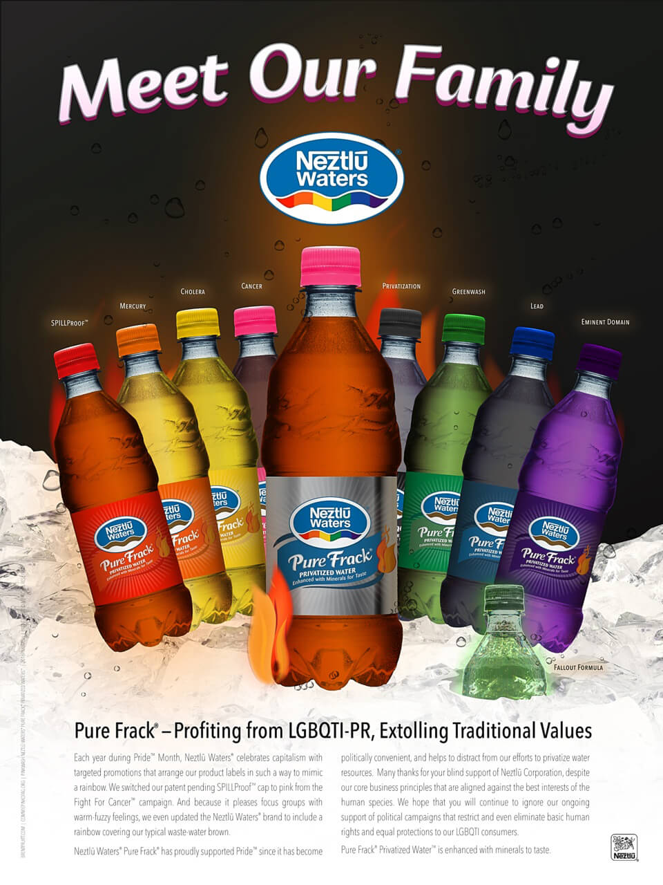 Meet Our Family Pure Frack® — Profiting from LGBQTI-PR, Extolling Traditional Values Each year during Pride™ Month, Neztlū Waters® celebrates capitalism with targeted promotions that arrange our product labels in such a way to mimic a rainbow. We switched our patent pending SPILLProof™ cap to pink from the Fight For Cancer™ campaign. And because it pleases focus groups with warm-fuzzy feelings, we even updated the Neztlū Waters® brand to include a rainbow covering our typical waste-water brown. Neztlū Waters® Pure Frack® has proudly supported Pride™ since it has become politically convenient, and helps to distract from our efforts to privatize water resources. Many thanks for your blind support of Neztlū Corporation, despite our core business principles that are aligned against the best interests of the human species. We hope that you will continue to ignore our ongoing support of political campaigns that restrict and even eliminate basic human rights and equal protections to our LGBQTI consumers. Pure Frack® Privatized Water™ is enhanced with minerals to taste.