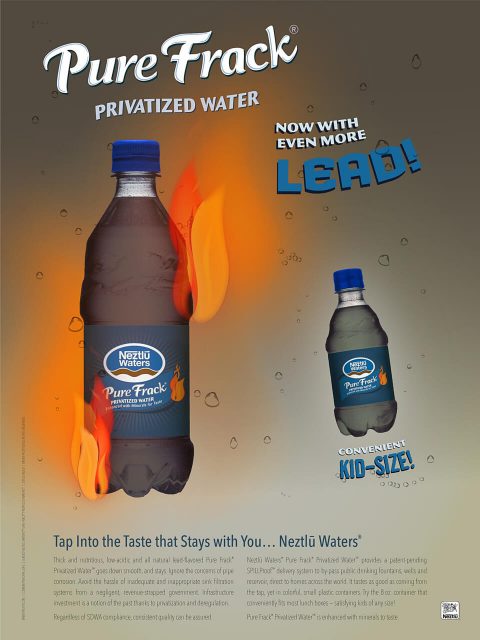 Now with even more lead Tap Into the Taste that Stays with You… Neztlu Waters® Thick and nutritious, low-acidic and all natural lead-flavored Pure Frack® Privatized Water™ goes down smooth, and stays. Ignore the concerns of pipe corrosion. Avoid the hassle of inadequate and inappropriate sink filtration systems from a negligent, revenue-strapped government. Infrastructure investment is a notion of the past thanks to privatization and deregulation. Regardless of SDWA compliance, consistent quality can be assured. Neztlü Waters® Pure Frack® Privatized Water" provides a patent-pending SPILLProof" delivery system to by-pass public drinking fountains, wells and reservoir, direct to homes across the world. It tastes as good as coming from the tap, yet in colorful, small plastic containers. Try the 8 oz. container that conveniently fits most lunch boxes — satisfying kids of any size! Pure Frack® Privatized Water™ is enhanced with minerals to taste.